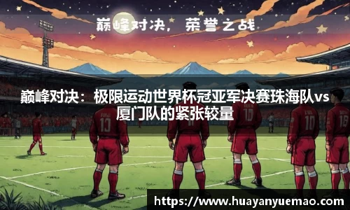 巅峰对决：极限运动世界杯冠亚军决赛珠海队vs厦门队的紧张较量